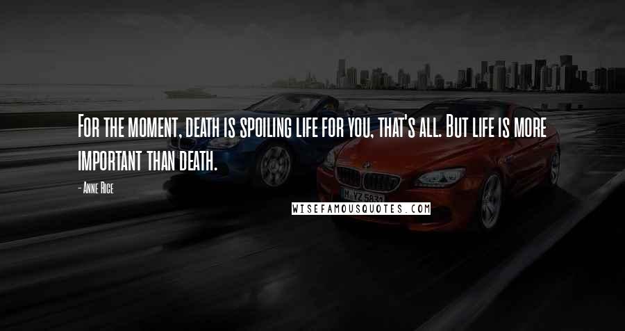 Anne Rice Quotes: For the moment, death is spoiling life for you, that's all. But life is more important than death.
