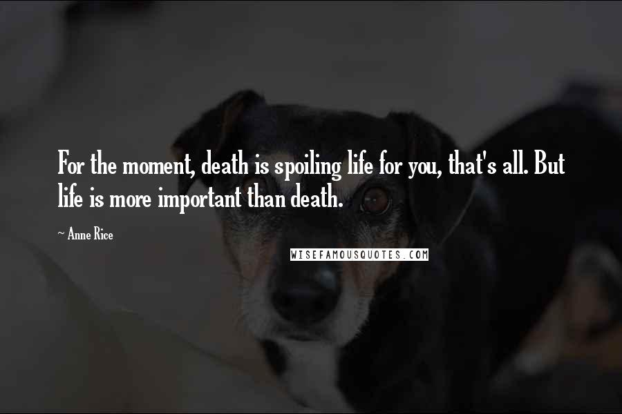 Anne Rice Quotes: For the moment, death is spoiling life for you, that's all. But life is more important than death.