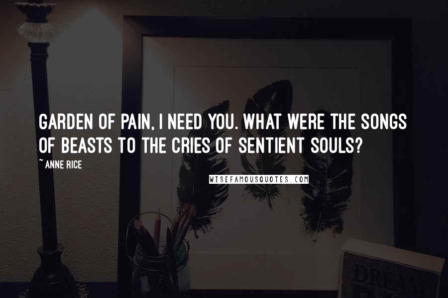 Anne Rice Quotes: Garden of Pain, I need you. What were the songs of beasts to the cries of sentient souls?