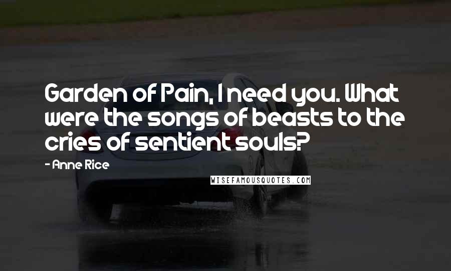 Anne Rice Quotes: Garden of Pain, I need you. What were the songs of beasts to the cries of sentient souls?