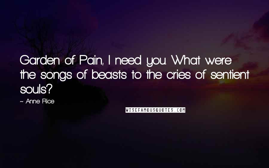 Anne Rice Quotes: Garden of Pain, I need you. What were the songs of beasts to the cries of sentient souls?