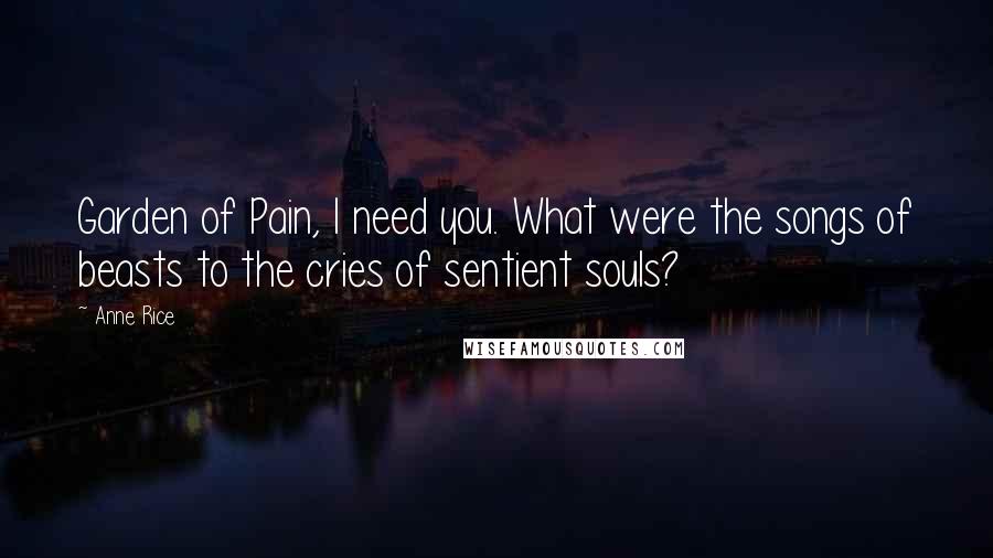 Anne Rice Quotes: Garden of Pain, I need you. What were the songs of beasts to the cries of sentient souls?