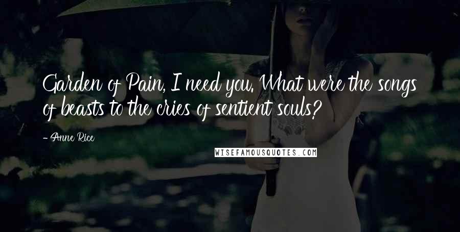 Anne Rice Quotes: Garden of Pain, I need you. What were the songs of beasts to the cries of sentient souls?
