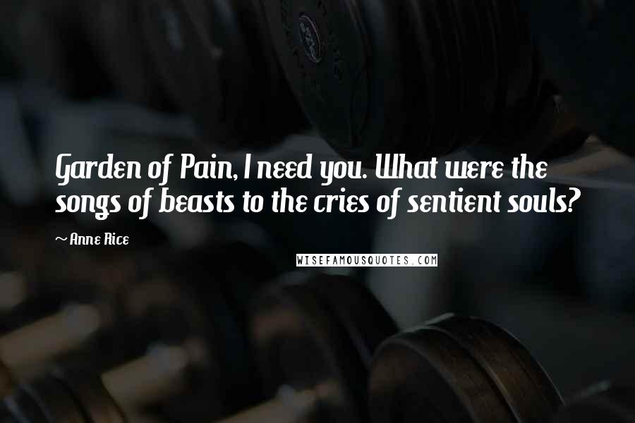 Anne Rice Quotes: Garden of Pain, I need you. What were the songs of beasts to the cries of sentient souls?