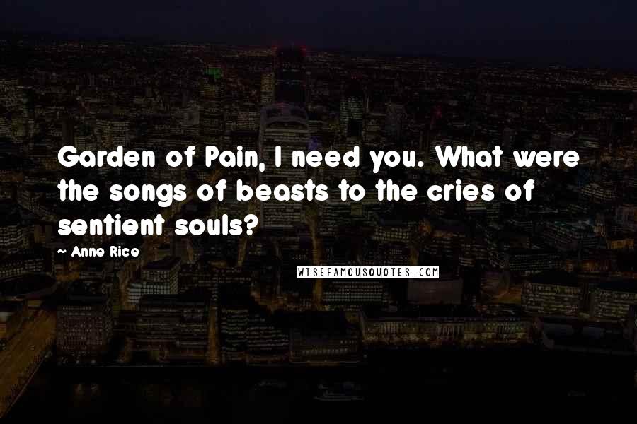Anne Rice Quotes: Garden of Pain, I need you. What were the songs of beasts to the cries of sentient souls?