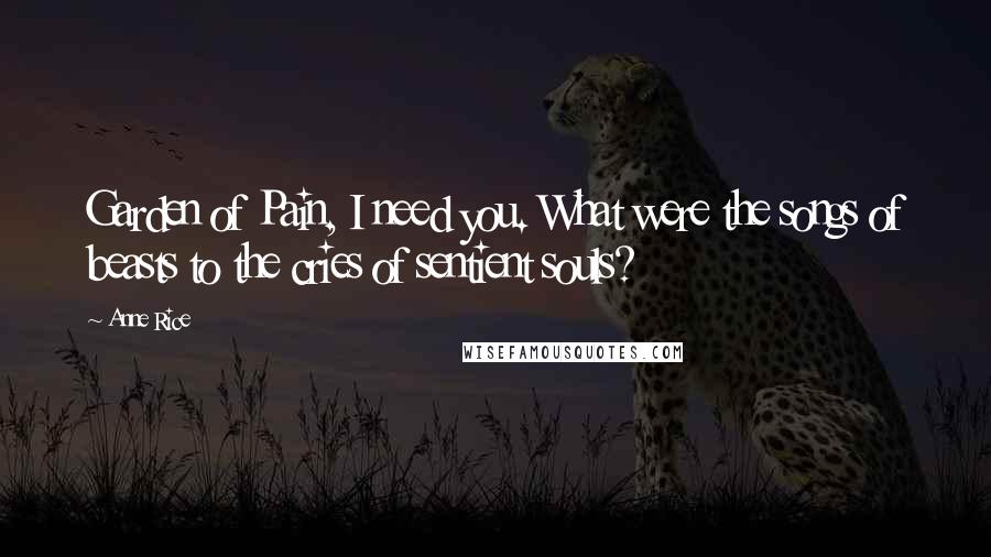 Anne Rice Quotes: Garden of Pain, I need you. What were the songs of beasts to the cries of sentient souls?