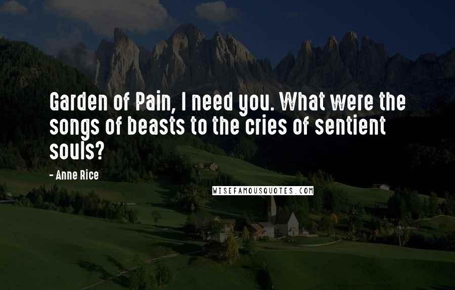 Anne Rice Quotes: Garden of Pain, I need you. What were the songs of beasts to the cries of sentient souls?