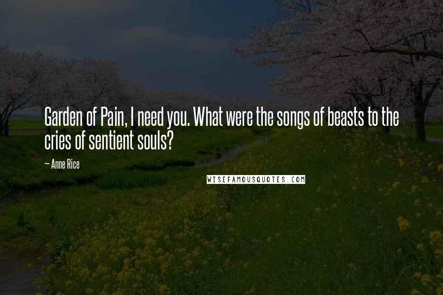 Anne Rice Quotes: Garden of Pain, I need you. What were the songs of beasts to the cries of sentient souls?