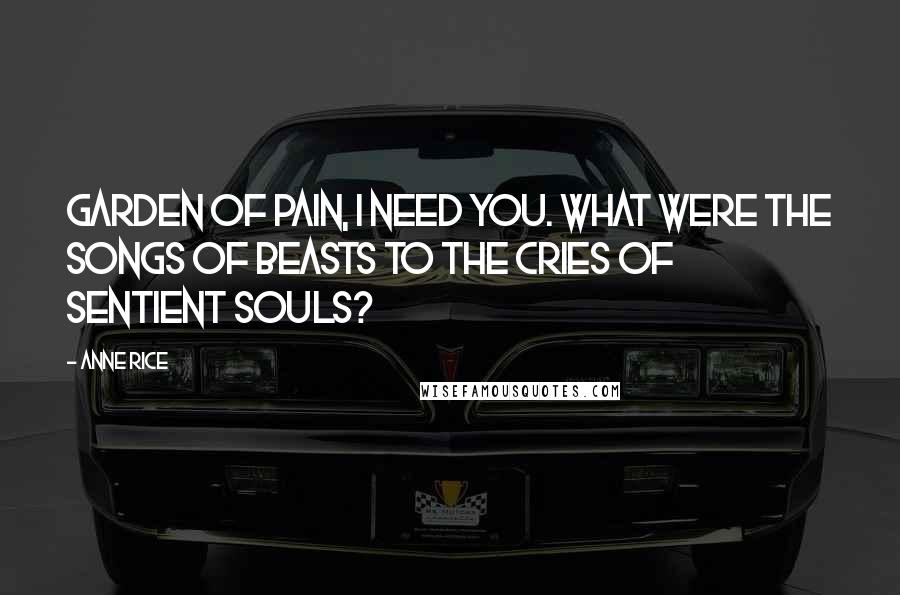 Anne Rice Quotes: Garden of Pain, I need you. What were the songs of beasts to the cries of sentient souls?