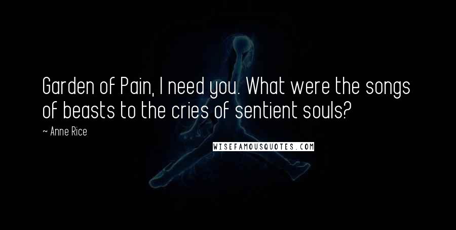 Anne Rice Quotes: Garden of Pain, I need you. What were the songs of beasts to the cries of sentient souls?