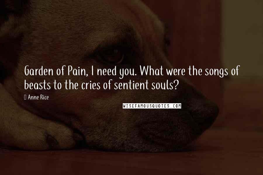 Anne Rice Quotes: Garden of Pain, I need you. What were the songs of beasts to the cries of sentient souls?