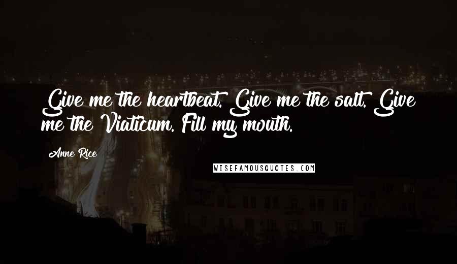 Anne Rice Quotes: Give me the heartbeat. Give me the salt. Give me the Viaticum. Fill my mouth.