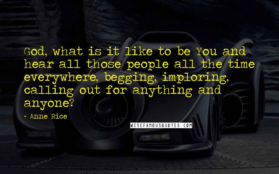 Anne Rice Quotes: God, what is it like to be You and hear all those people all the time everywhere, begging, imploring, calling out for anything and anyone?