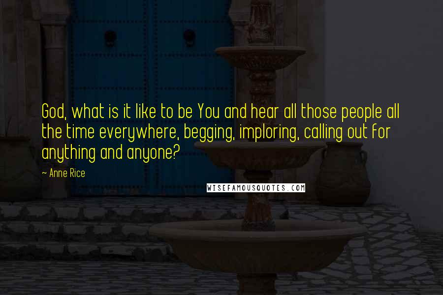 Anne Rice Quotes: God, what is it like to be You and hear all those people all the time everywhere, begging, imploring, calling out for anything and anyone?