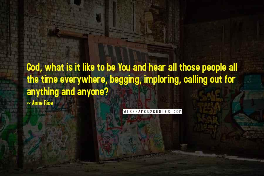 Anne Rice Quotes: God, what is it like to be You and hear all those people all the time everywhere, begging, imploring, calling out for anything and anyone?