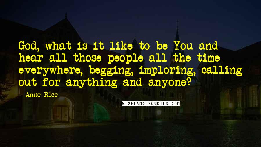 Anne Rice Quotes: God, what is it like to be You and hear all those people all the time everywhere, begging, imploring, calling out for anything and anyone?