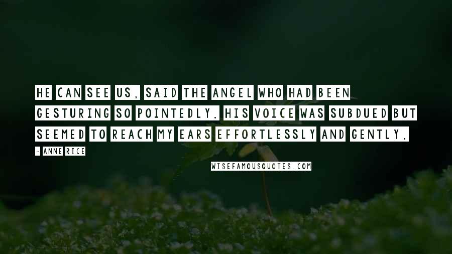 Anne Rice Quotes: He can see us, said the angel who had been gesturing so pointedly. His voice was subdued but seemed to reach my ears effortlessly and gently.