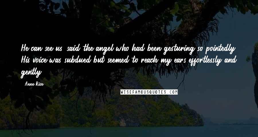 Anne Rice Quotes: He can see us, said the angel who had been gesturing so pointedly. His voice was subdued but seemed to reach my ears effortlessly and gently.