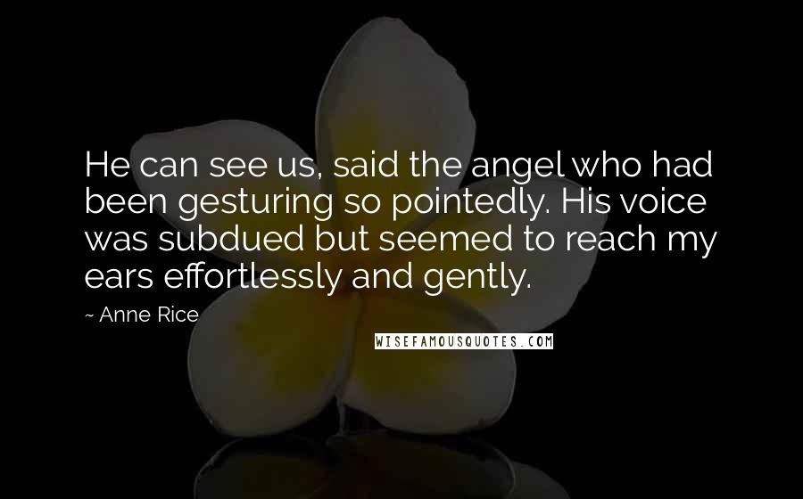 Anne Rice Quotes: He can see us, said the angel who had been gesturing so pointedly. His voice was subdued but seemed to reach my ears effortlessly and gently.