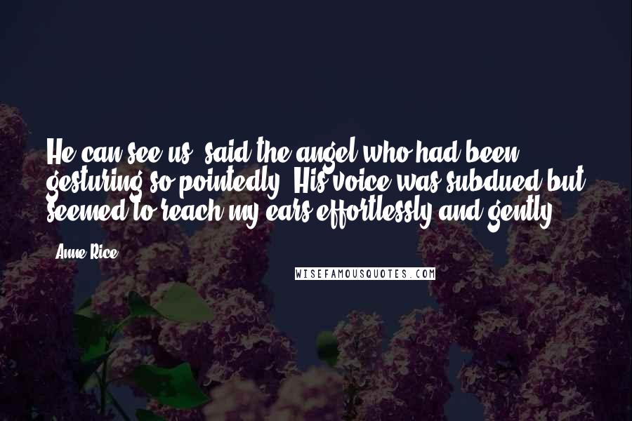 Anne Rice Quotes: He can see us, said the angel who had been gesturing so pointedly. His voice was subdued but seemed to reach my ears effortlessly and gently.