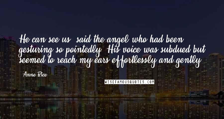 Anne Rice Quotes: He can see us, said the angel who had been gesturing so pointedly. His voice was subdued but seemed to reach my ears effortlessly and gently.