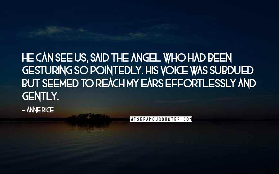 Anne Rice Quotes: He can see us, said the angel who had been gesturing so pointedly. His voice was subdued but seemed to reach my ears effortlessly and gently.