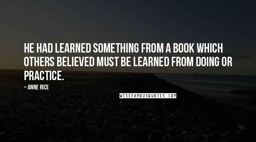 Anne Rice Quotes: He had learned something from a book which others believed must be learned from doing or practice.