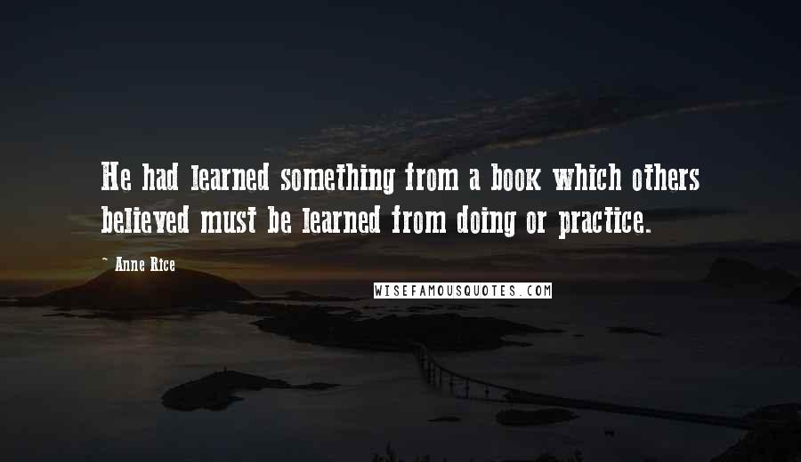 Anne Rice Quotes: He had learned something from a book which others believed must be learned from doing or practice.