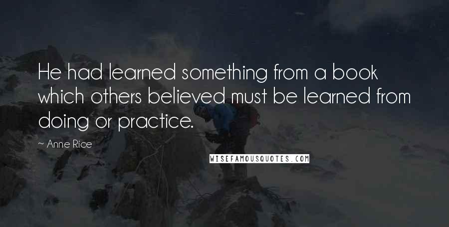 Anne Rice Quotes: He had learned something from a book which others believed must be learned from doing or practice.