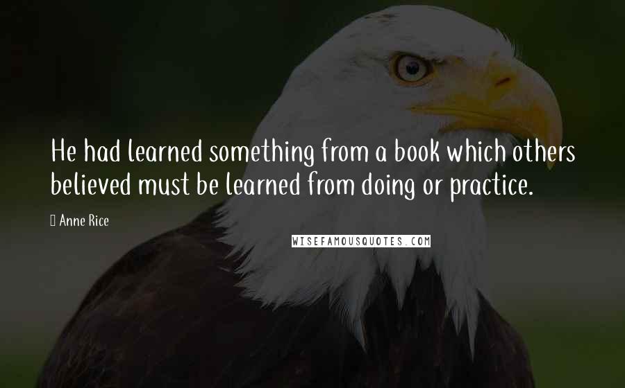 Anne Rice Quotes: He had learned something from a book which others believed must be learned from doing or practice.