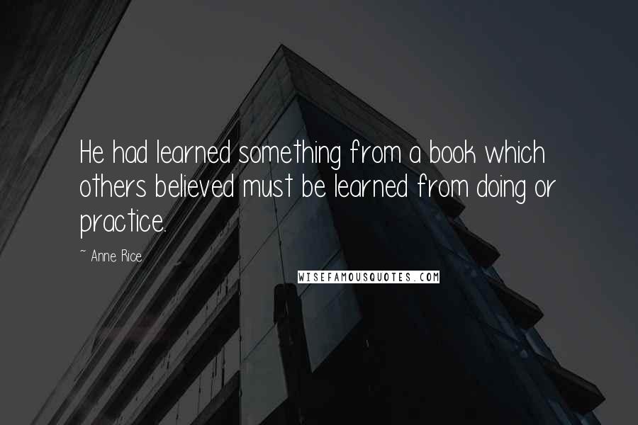 Anne Rice Quotes: He had learned something from a book which others believed must be learned from doing or practice.