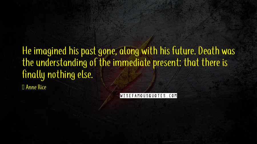 Anne Rice Quotes: He imagined his past gone, along with his future. Death was the understanding of the immediate present: that there is finally nothing else.