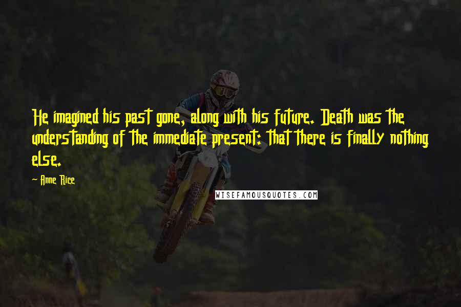 Anne Rice Quotes: He imagined his past gone, along with his future. Death was the understanding of the immediate present: that there is finally nothing else.