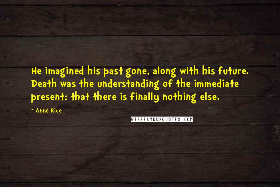 Anne Rice Quotes: He imagined his past gone, along with his future. Death was the understanding of the immediate present: that there is finally nothing else.