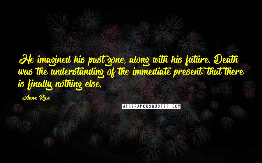 Anne Rice Quotes: He imagined his past gone, along with his future. Death was the understanding of the immediate present: that there is finally nothing else.