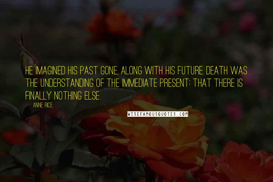 Anne Rice Quotes: He imagined his past gone, along with his future. Death was the understanding of the immediate present: that there is finally nothing else.