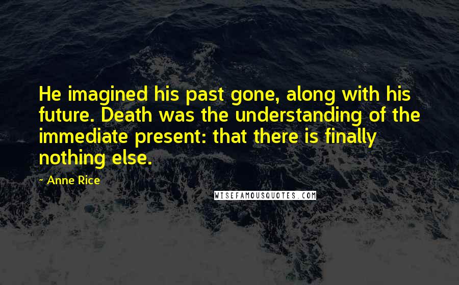 Anne Rice Quotes: He imagined his past gone, along with his future. Death was the understanding of the immediate present: that there is finally nothing else.