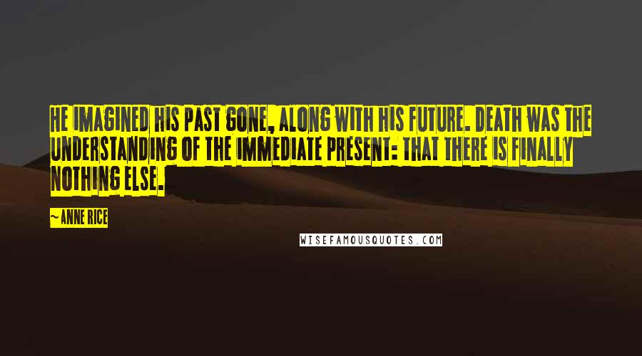 Anne Rice Quotes: He imagined his past gone, along with his future. Death was the understanding of the immediate present: that there is finally nothing else.