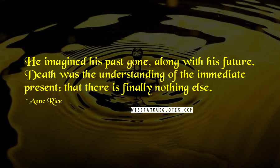 Anne Rice Quotes: He imagined his past gone, along with his future. Death was the understanding of the immediate present: that there is finally nothing else.