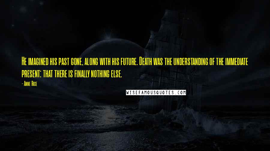 Anne Rice Quotes: He imagined his past gone, along with his future. Death was the understanding of the immediate present: that there is finally nothing else.