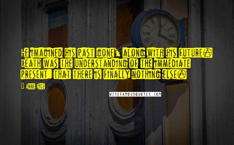 Anne Rice Quotes: He imagined his past gone, along with his future. Death was the understanding of the immediate present: that there is finally nothing else.