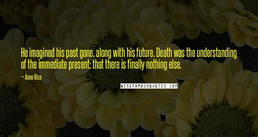 Anne Rice Quotes: He imagined his past gone, along with his future. Death was the understanding of the immediate present: that there is finally nothing else.