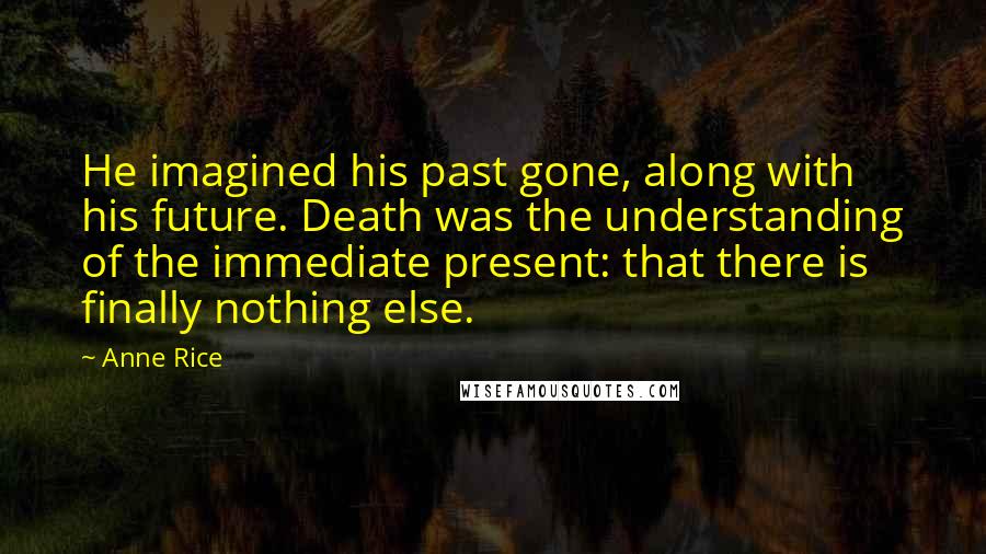 Anne Rice Quotes: He imagined his past gone, along with his future. Death was the understanding of the immediate present: that there is finally nothing else.