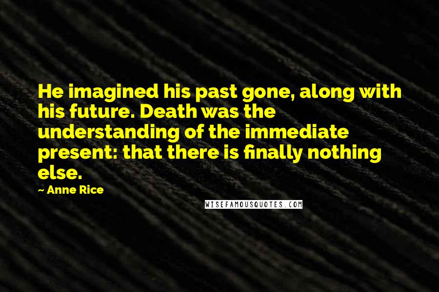 Anne Rice Quotes: He imagined his past gone, along with his future. Death was the understanding of the immediate present: that there is finally nothing else.