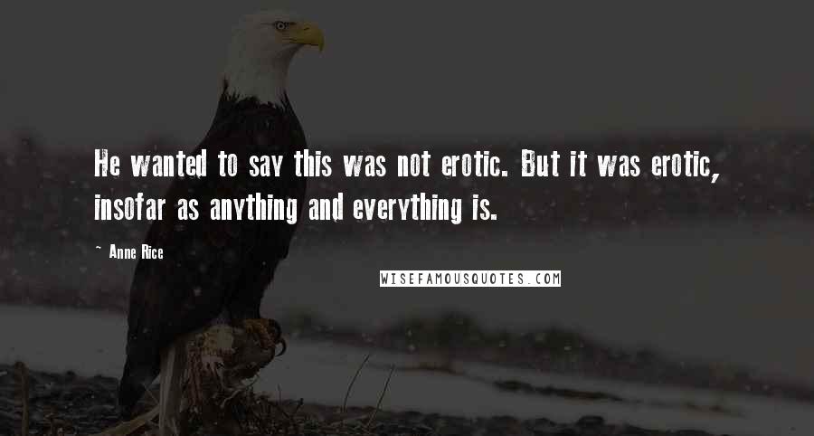 Anne Rice Quotes: He wanted to say this was not erotic. But it was erotic, insofar as anything and everything is.