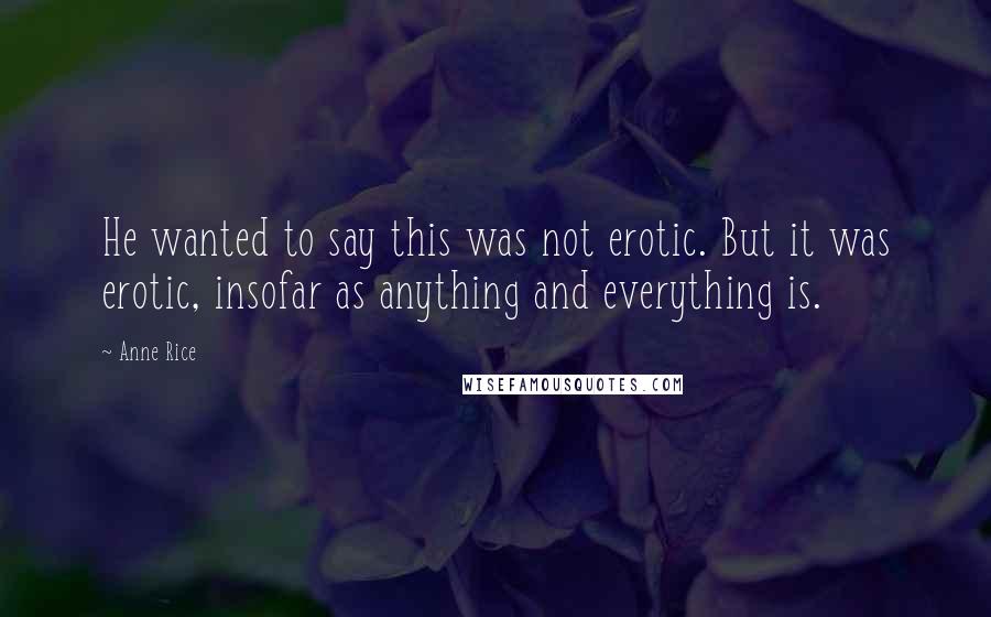 Anne Rice Quotes: He wanted to say this was not erotic. But it was erotic, insofar as anything and everything is.