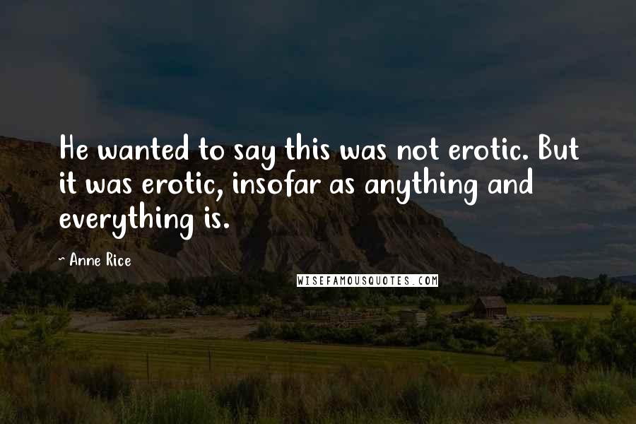 Anne Rice Quotes: He wanted to say this was not erotic. But it was erotic, insofar as anything and everything is.