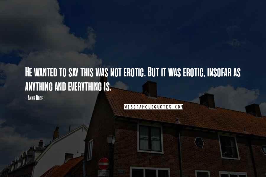 Anne Rice Quotes: He wanted to say this was not erotic. But it was erotic, insofar as anything and everything is.