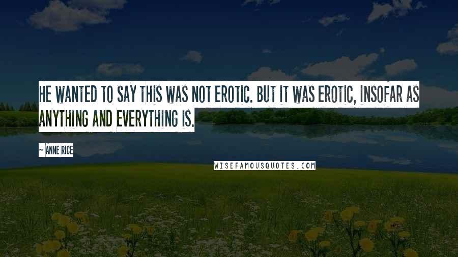 Anne Rice Quotes: He wanted to say this was not erotic. But it was erotic, insofar as anything and everything is.