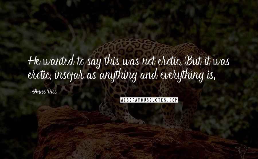 Anne Rice Quotes: He wanted to say this was not erotic. But it was erotic, insofar as anything and everything is.